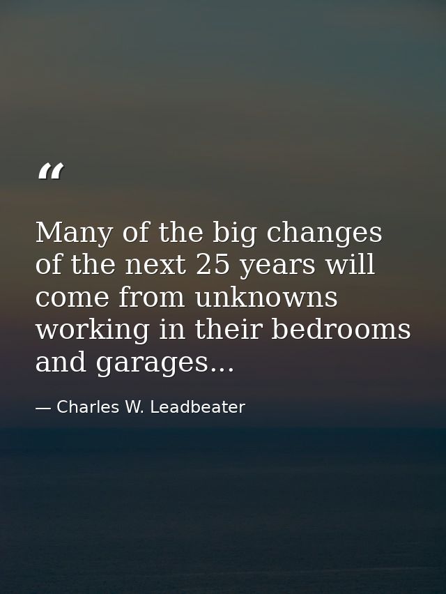 Many of the big changes of the next 25 years will come from unknowns working in their bedrooms and garages... — Charles W. Leadbeater