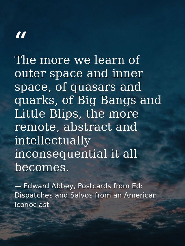 The more we learn of outer space and inner space, of quasars and quarks, of Big Bangs and Little Blips, the more remote, — Edward Abbey, Postcards from Ed: Dispatches and Salvos from an American Iconoclast