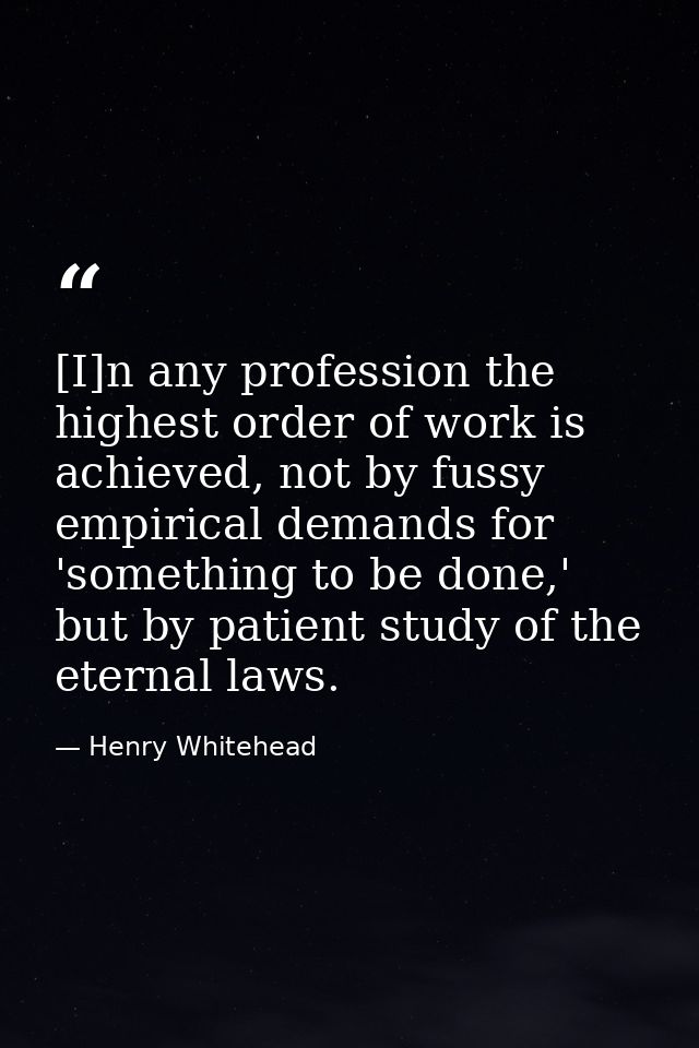 [I]n any profession the highest order of work is achieved, not by fussy empirical demands for 'something to be done,' bu — Henry Whitehead
