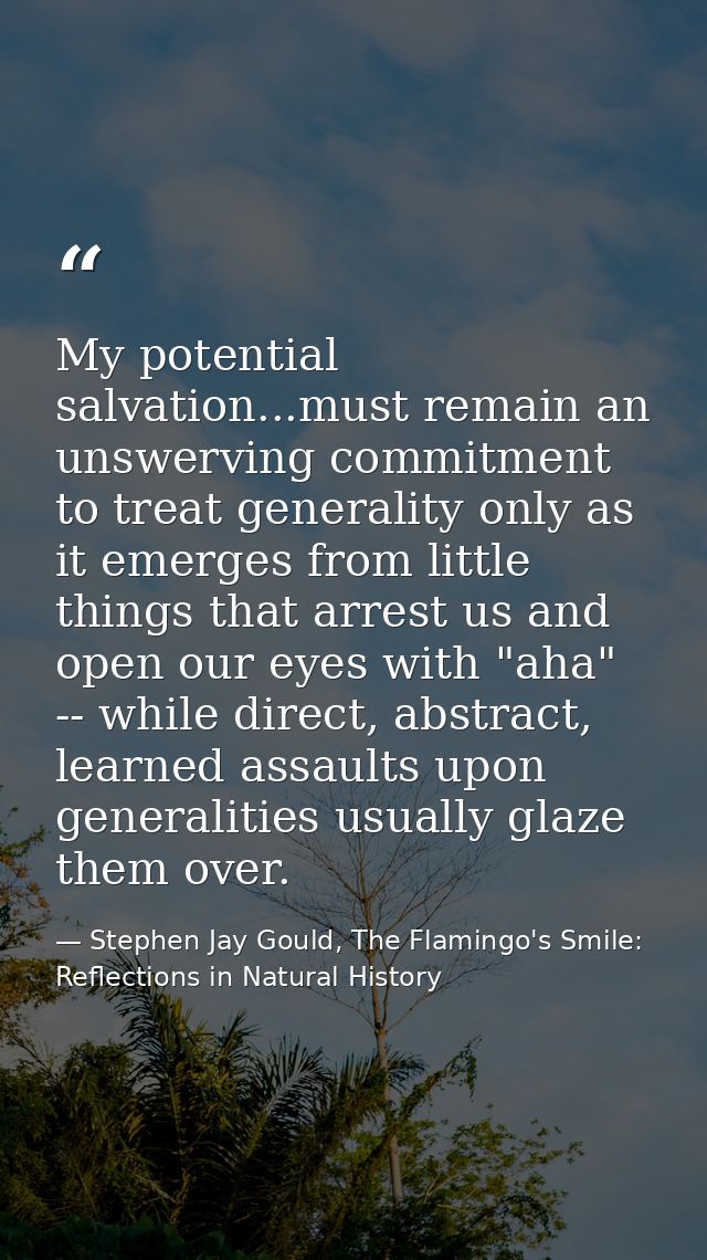 My potential salvation...must remain an unswerving commitment to treat generality only as it emerges from little things  — Stephen Jay Gould, The Flamingo's Smile: Reflections in Natural History