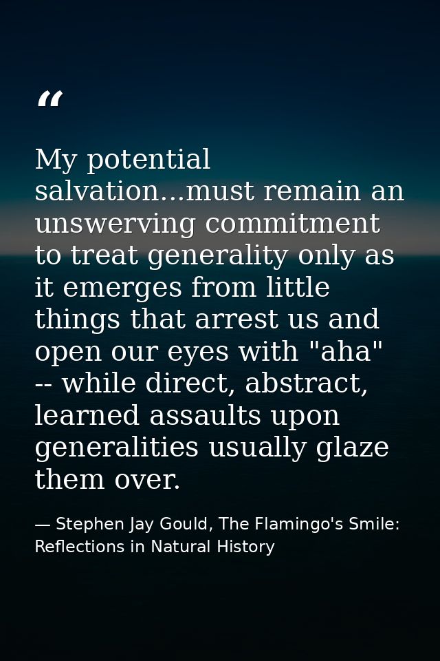 My potential salvation...must remain an unswerving commitment to treat generality only as it emerges from little things  — Stephen Jay Gould, The Flamingo's Smile: Reflections in Natural History
