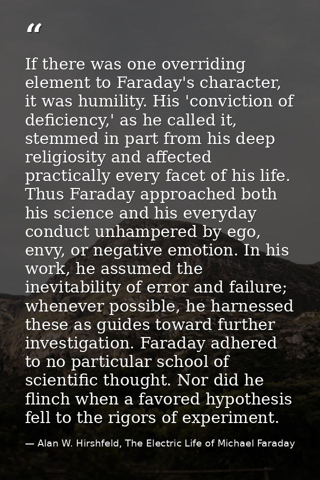 If there was one overriding element to Faraday's character, it was humility. His 'conviction of deficiency,' as he calle — Alan W. Hirshfeld, The Electric Life of Michael Faraday