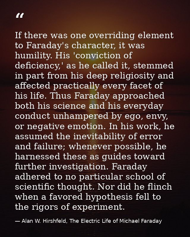 If there was one overriding element to Faraday's character, it was humility. His 'conviction of deficiency,' as he calle — Alan W. Hirshfeld, The Electric Life of Michael Faraday