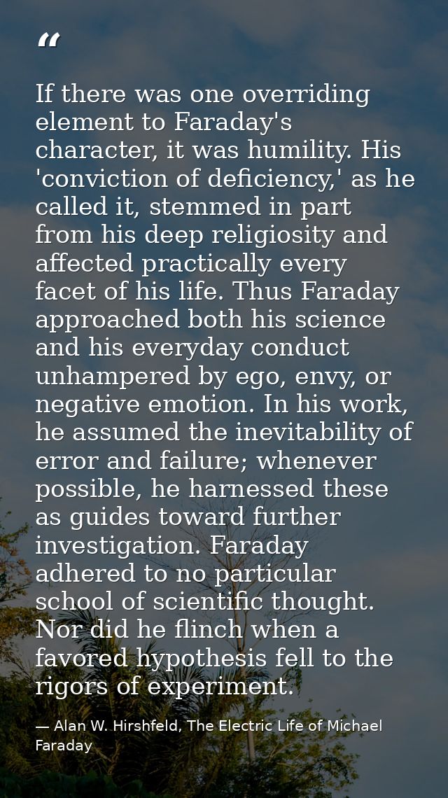 If there was one overriding element to Faraday's character, it was humility. His 'conviction of deficiency,' as he calle — Alan W. Hirshfeld, The Electric Life of Michael Faraday