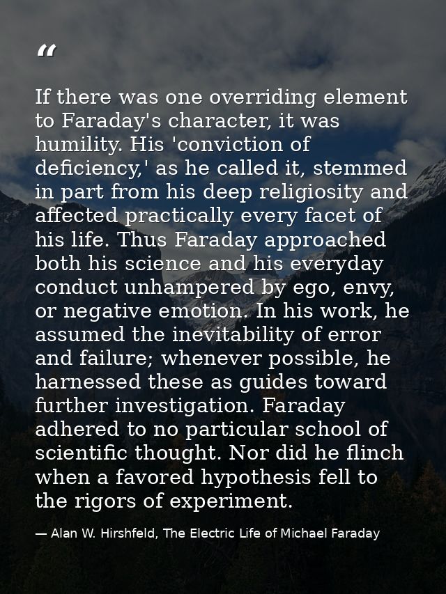 If there was one overriding element to Faraday's character, it was humility. His 'conviction of deficiency,' as he calle — Alan W. Hirshfeld, The Electric Life of Michael Faraday