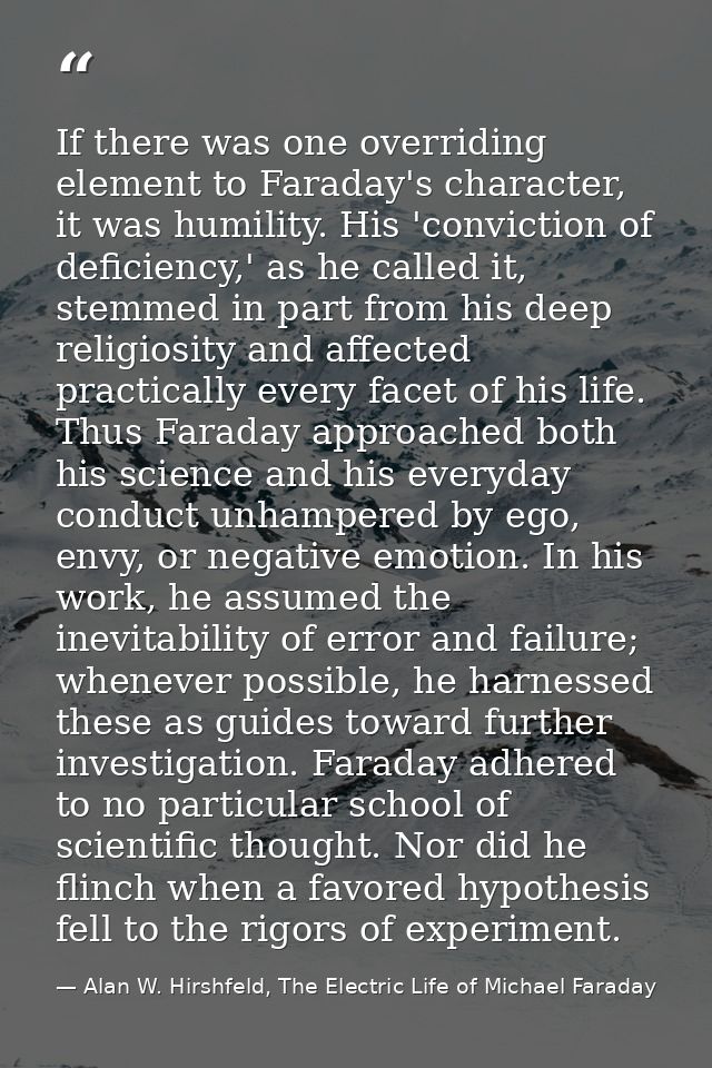 If there was one overriding element to Faraday's character, it was humility. His 'conviction of deficiency,' as he calle — Alan W. Hirshfeld, The Electric Life of Michael Faraday