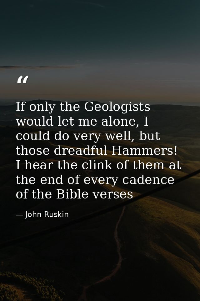 If only the Geologists would let me alone, I could do very well, but those dreadful Hammers! I hear the clink of them at — John Ruskin
