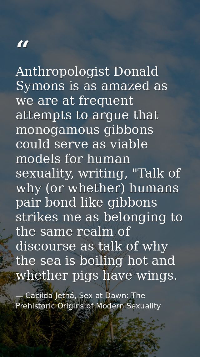 Anthropologist Donald Symons is as amazed as we are at frequent attempts to argue that monogamous gibbons could serve as — Cacilda Jethá, Sex at Dawn: The Prehistoric Origins of Modern Sexuality