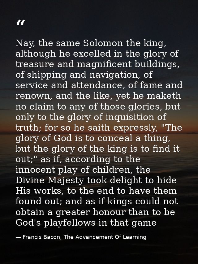Nay, the same Solomon the king, although he excelled in the glory of treasure and magnificent buildings, of shipping and — Francis Bacon, The Advancement Of Learning