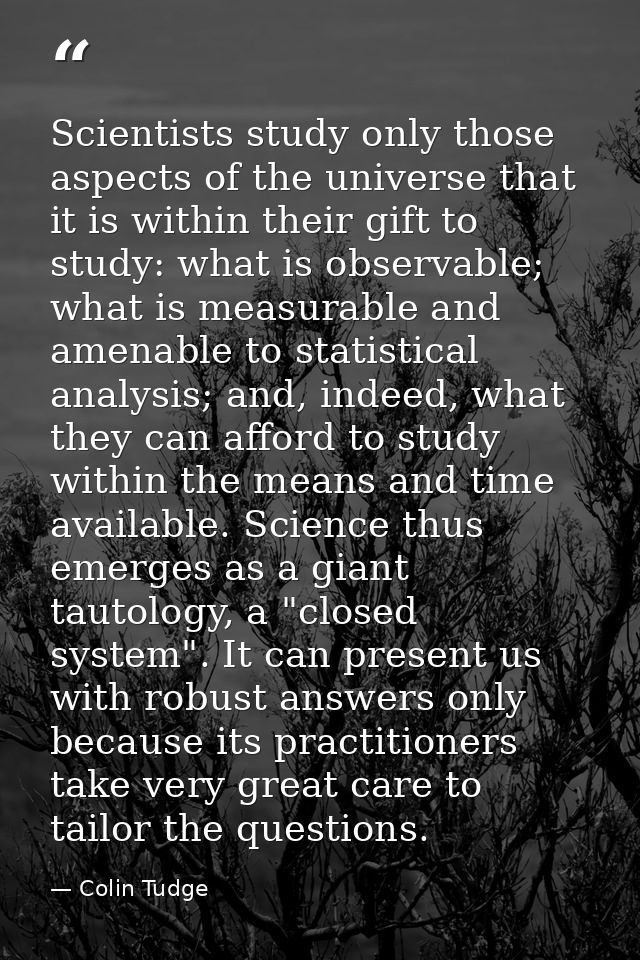 Scientists study only those aspects of the universe that it is within their gift to study: what is observable; what is m — Colin Tudge