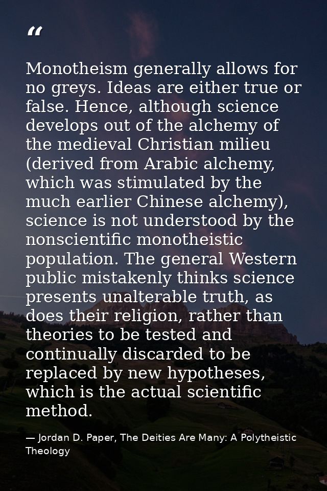 Monotheism generally allows for no greys. Ideas are either true or false. Hence, although science develops out of the al — Jordan D. Paper, The Deities Are Many: A Polytheistic Theology