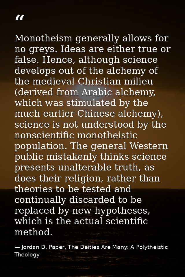 Monotheism generally allows for no greys. Ideas are either true or false. Hence, although science develops out of the al — Jordan D. Paper, The Deities Are Many: A Polytheistic Theology
