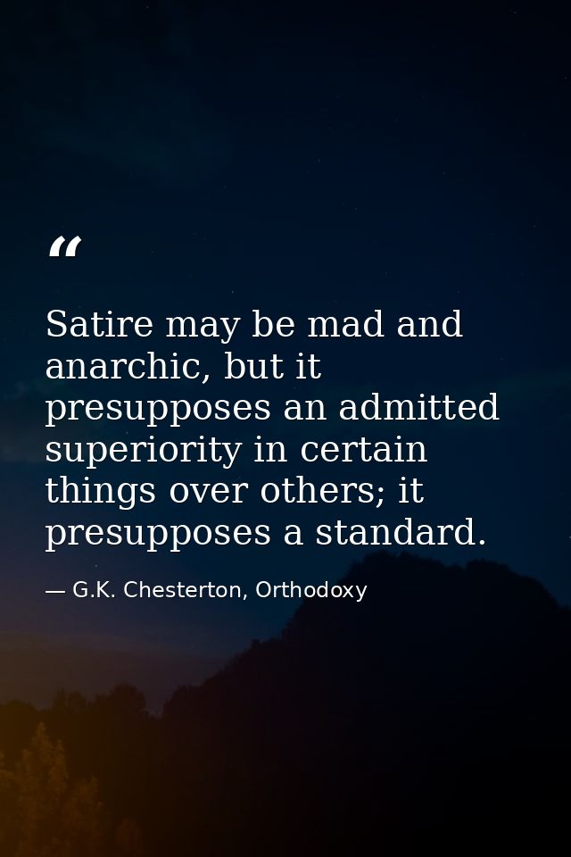 Satire may be mad and anarchic, but it presupposes an admitted superiority in certain things over others; it presupposes — G.K. Chesterton, Orthodoxy