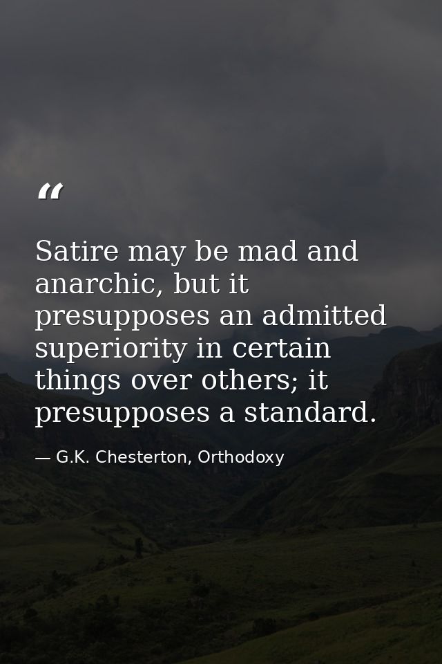 Satire may be mad and anarchic, but it presupposes an admitted superiority in certain things over others; it presupposes — G.K. Chesterton, Orthodoxy