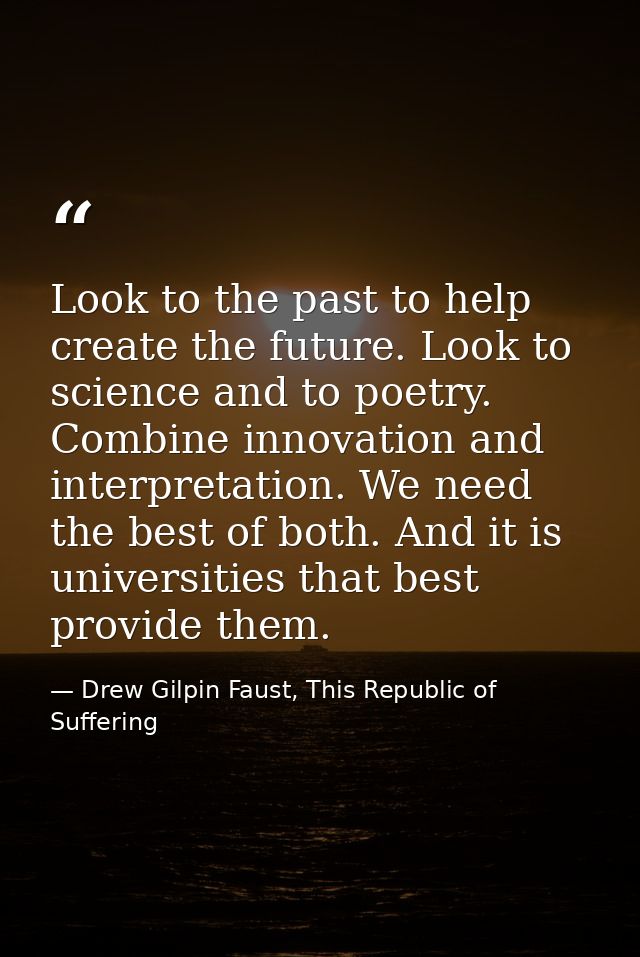 Look to the past to help create the future. Look to science and to poetry. Combine innovation and interpretation. We nee — Drew Gilpin Faust, This Republic of Suffering