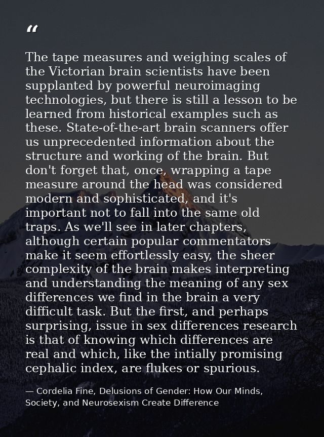 The tape measures and weighing scales of the Victorian brain scientists have been supplanted by powerful neuroimaging te — Cordelia Fine, Delusions of Gender: How Our Minds, Society, and Neurosexism Create Difference