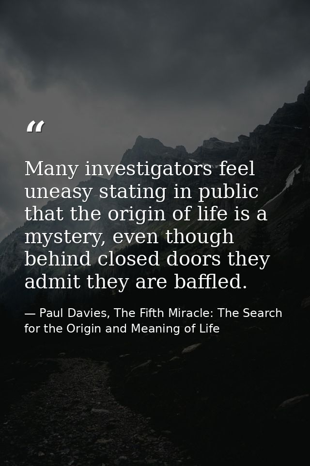 Many investigators feel uneasy stating in public that the origin of life is a mystery, even though behind closed doors t — Paul Davies, The Fifth Miracle: The Search for the Origin and Meaning of Life