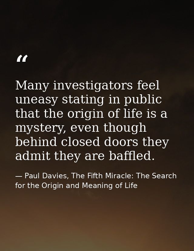 Many investigators feel uneasy stating in public that the origin of life is a mystery, even though behind closed doors t — Paul Davies, The Fifth Miracle: The Search for the Origin and Meaning of Life