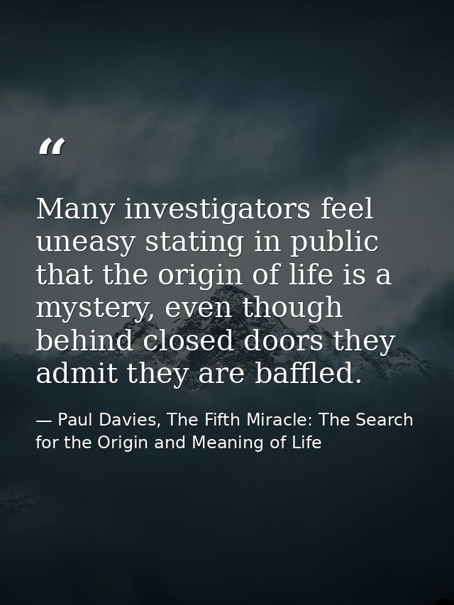 Many investigators feel uneasy stating in public that the origin of life is a mystery, even though behind closed doors t — Paul Davies, The Fifth Miracle: The Search for the Origin and Meaning of Life