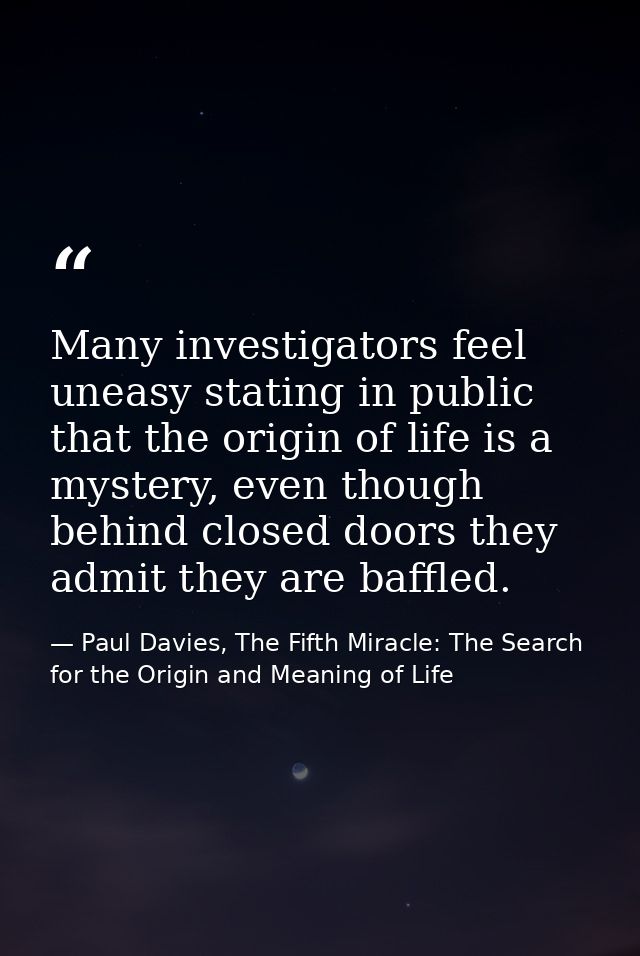 Many investigators feel uneasy stating in public that the origin of life is a mystery, even though behind closed doors t — Paul Davies, The Fifth Miracle: The Search for the Origin and Meaning of Life