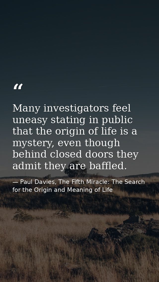 Many investigators feel uneasy stating in public that the origin of life is a mystery, even though behind closed doors t — Paul Davies, The Fifth Miracle: The Search for the Origin and Meaning of Life