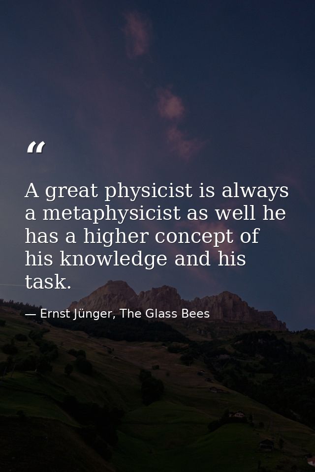 A great physicist is always a metaphysicist as well he has a higher concept of his knowledge and his task. — Ernst Jünger, The Glass Bees