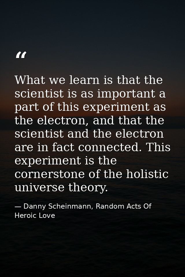 What we learn is that the scientist is as important a part of this experiment as the electron, and that the scientist an — Danny Scheinmann, Random Acts Of Heroic Love