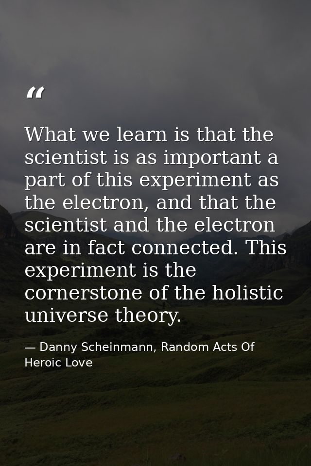 What we learn is that the scientist is as important a part of this experiment as the electron, and that the scientist an — Danny Scheinmann, Random Acts Of Heroic Love