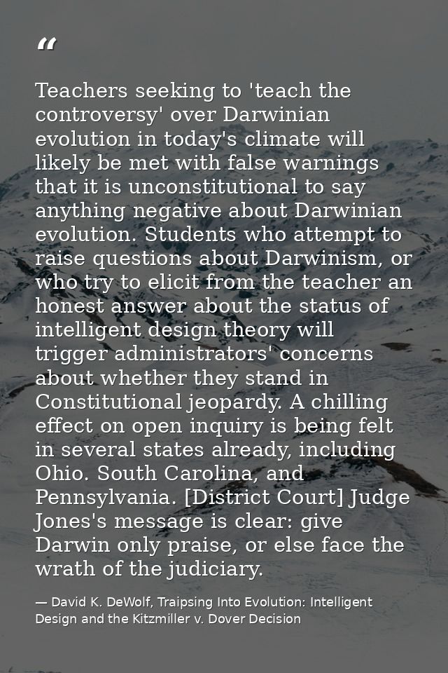 Teachers seeking to 'teach the controversy' over Darwinian evolution in today's climate will likely be met with false wa — David K. DeWolf, Traipsing Into Evolution: Intelligent Design and the Kitzmiller v. Dover Decision