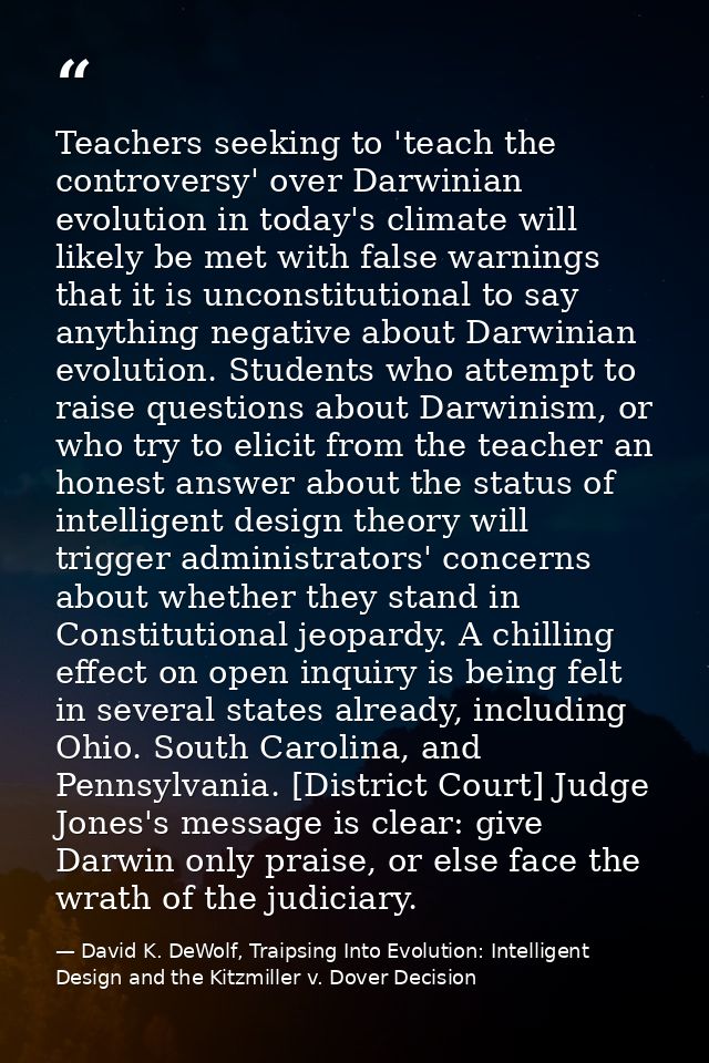 Teachers seeking to 'teach the controversy' over Darwinian evolution in today's climate will likely be met with false wa — David K. DeWolf, Traipsing Into Evolution: Intelligent Design and the Kitzmiller v. Dover Decision