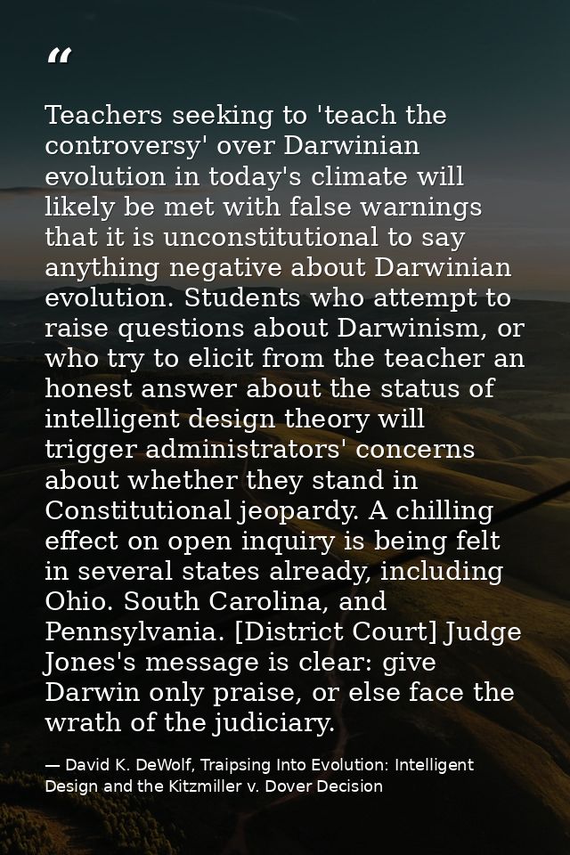Teachers seeking to 'teach the controversy' over Darwinian evolution in today's climate will likely be met with false wa — David K. DeWolf, Traipsing Into Evolution: Intelligent Design and the Kitzmiller v. Dover Decision