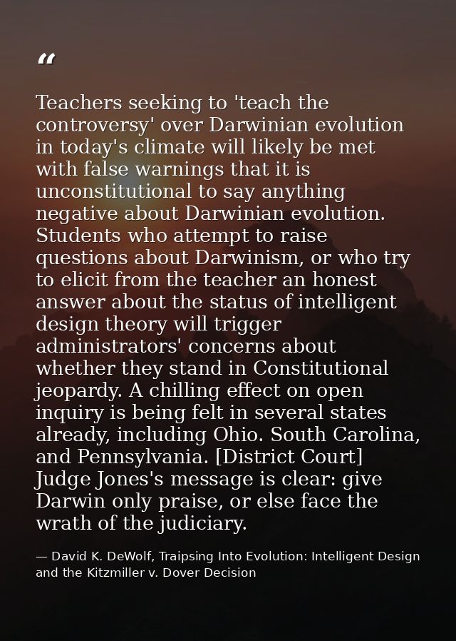 Teachers seeking to 'teach the controversy' over Darwinian evolution in today's climate will likely be met with false wa — David K. DeWolf, Traipsing Into Evolution: Intelligent Design and the Kitzmiller v. Dover Decision