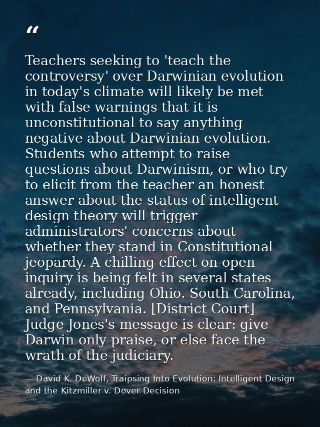 Teachers seeking to 'teach the controversy' over Darwinian evolution in today's climate will likely be met with false wa — David K. DeWolf, Traipsing Into Evolution: Intelligent Design and the Kitzmiller v. Dover Decision