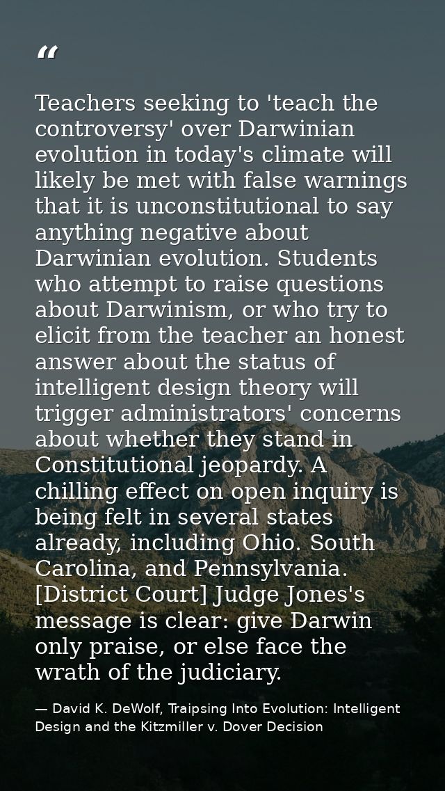 Teachers seeking to 'teach the controversy' over Darwinian evolution in today's climate will likely be met with false wa — David K. DeWolf, Traipsing Into Evolution: Intelligent Design and the Kitzmiller v. Dover Decision