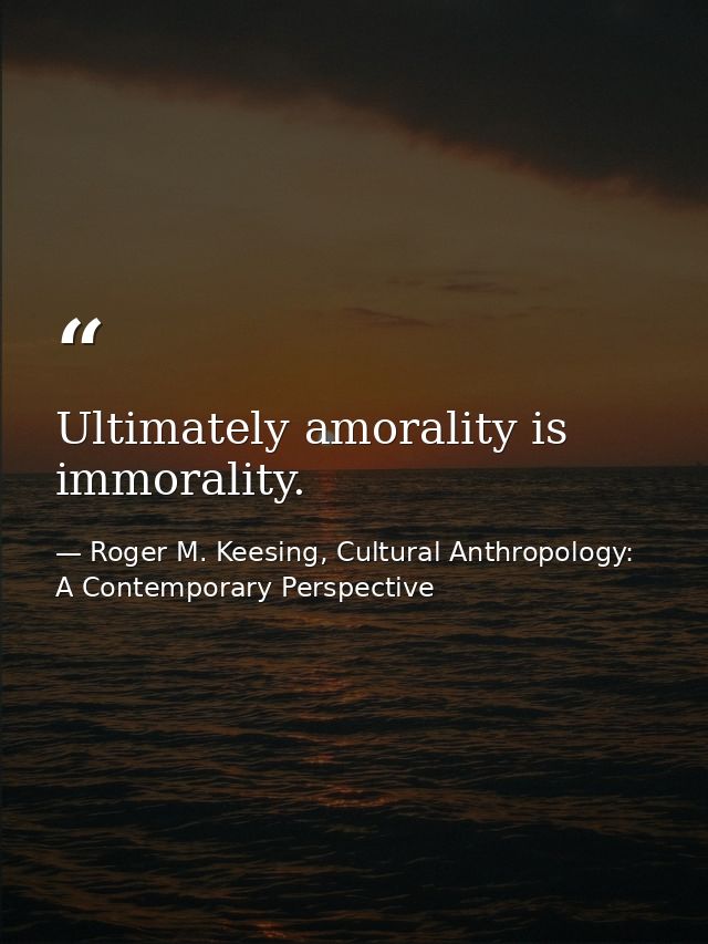 Ultimately amorality is immorality. — Roger M. Keesing, Cultural Anthropology: A Contemporary Perspective