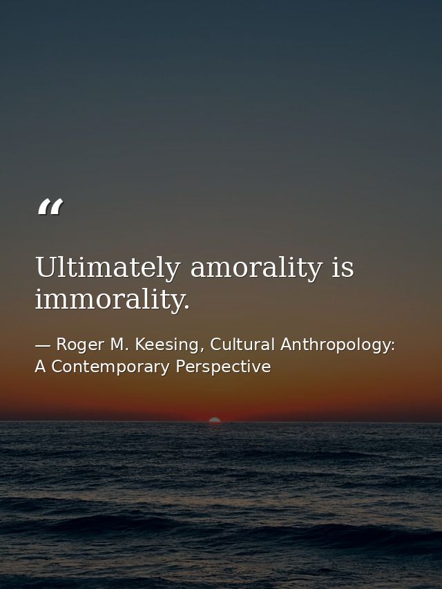 Ultimately amorality is immorality. — Roger M. Keesing, Cultural Anthropology: A Contemporary Perspective