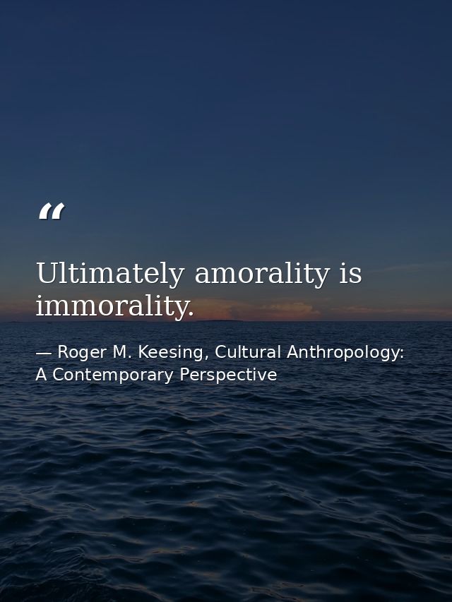 Ultimately amorality is immorality. — Roger M. Keesing, Cultural Anthropology: A Contemporary Perspective