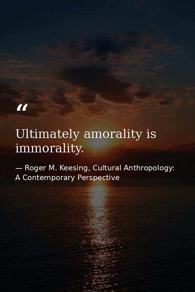Ultimately amorality is immorality. — Roger M. Keesing, Cultural Anthropology: A Contemporary Perspective