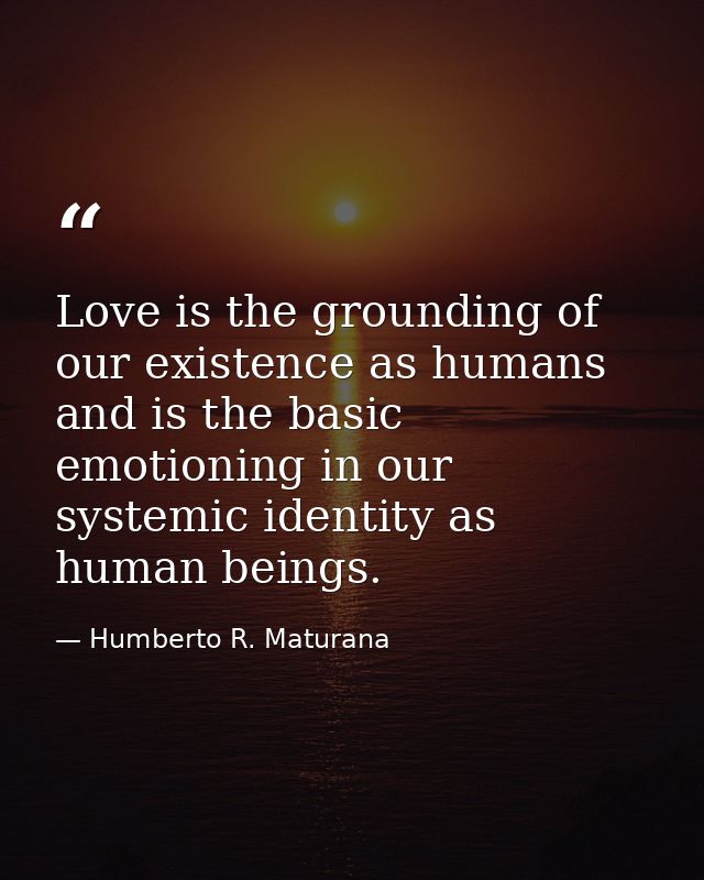 Love is the grounding of our existence as humans and is the basic emotioning in our systemic identity as human beings. — Humberto R. Maturana