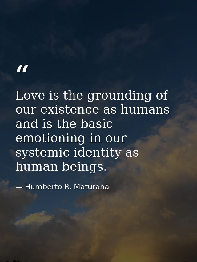 Love is the grounding of our existence as humans and is the basic emotioning in our systemic identity as human beings. — Humberto R. Maturana