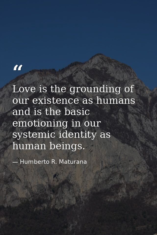Love is the grounding of our existence as humans and is the basic emotioning in our systemic identity as human beings. — Humberto R. Maturana