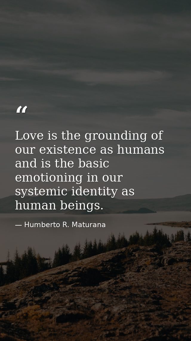 Love is the grounding of our existence as humans and is the basic emotioning in our systemic identity as human beings. — Humberto R. Maturana