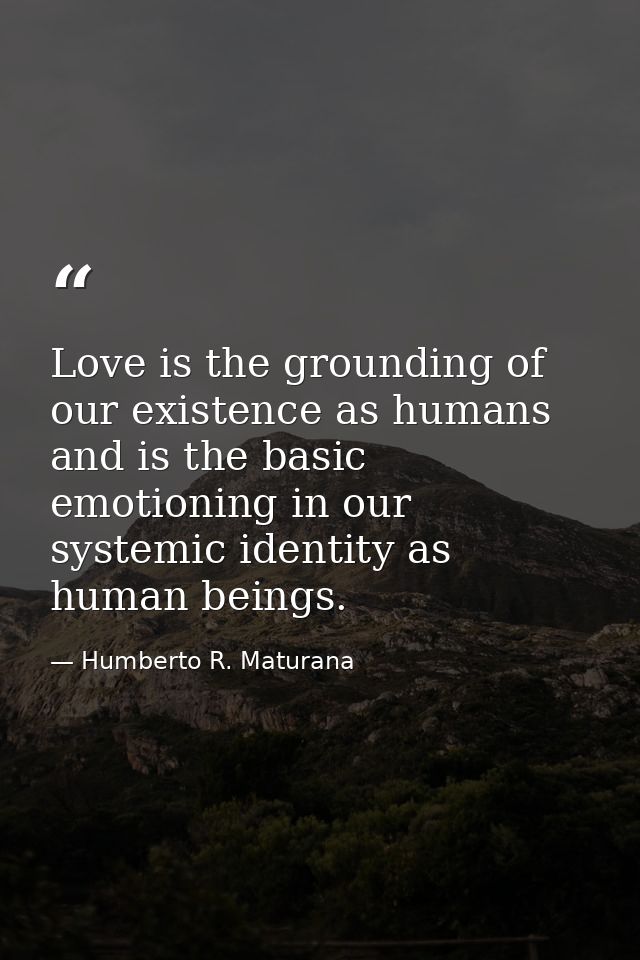 Love is the grounding of our existence as humans and is the basic emotioning in our systemic identity as human beings. — Humberto R. Maturana