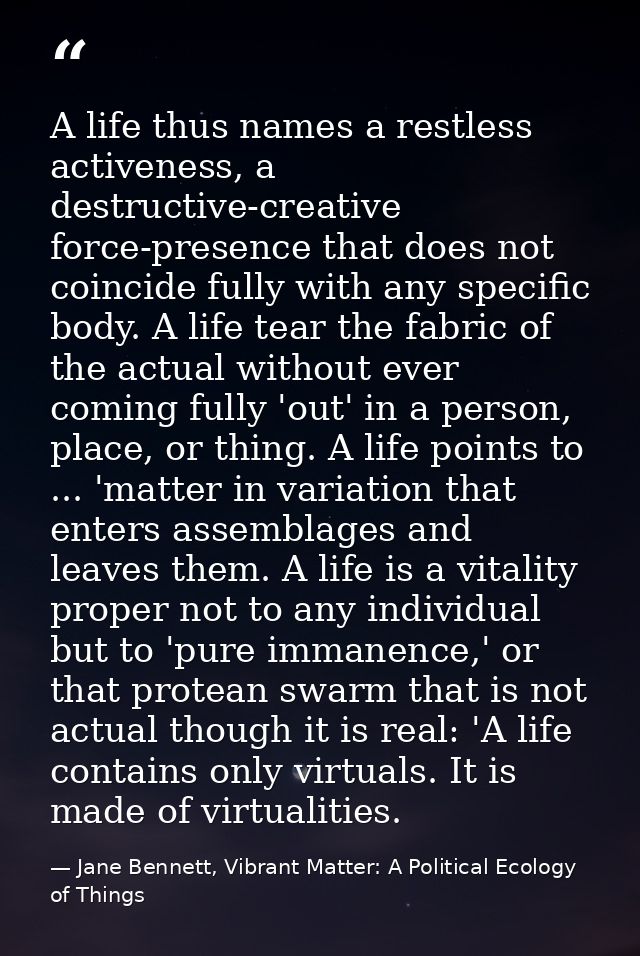 A life thus names a restless activeness, a destructive-creative force-presence that does not coincide fully with any spe — Jane Bennett, Vibrant Matter: A Political Ecology of Things