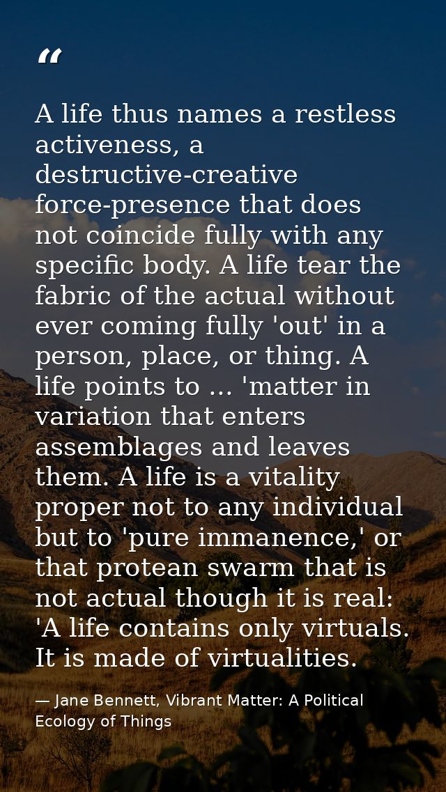 A life thus names a restless activeness, a destructive-creative force-presence that does not coincide fully with any spe — Jane Bennett, Vibrant Matter: A Political Ecology of Things