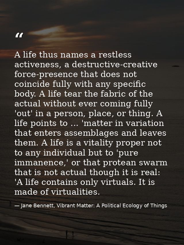 A life thus names a restless activeness, a destructive-creative force-presence that does not coincide fully with any spe — Jane Bennett, Vibrant Matter: A Political Ecology of Things
