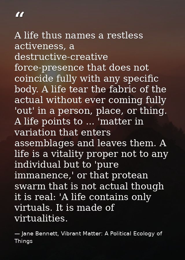 A life thus names a restless activeness, a destructive-creative force-presence that does not coincide fully with any spe — Jane Bennett, Vibrant Matter: A Political Ecology of Things