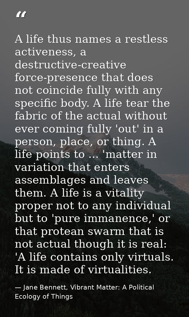 A life thus names a restless activeness, a destructive-creative force-presence that does not coincide fully with any spe — Jane Bennett, Vibrant Matter: A Political Ecology of Things
