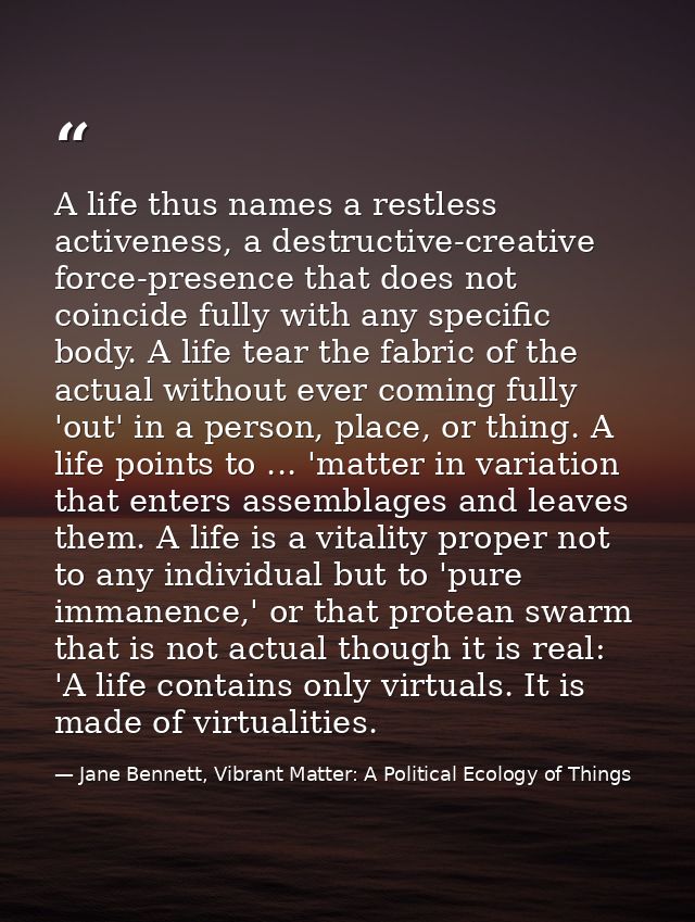 A life thus names a restless activeness, a destructive-creative force-presence that does not coincide fully with any spe — Jane Bennett, Vibrant Matter: A Political Ecology of Things