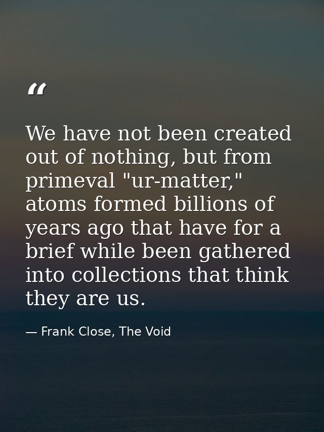 We have not been created out of nothing, but from primeval "ur-matter," atoms formed billions of years ago that have for — Frank Close, The Void